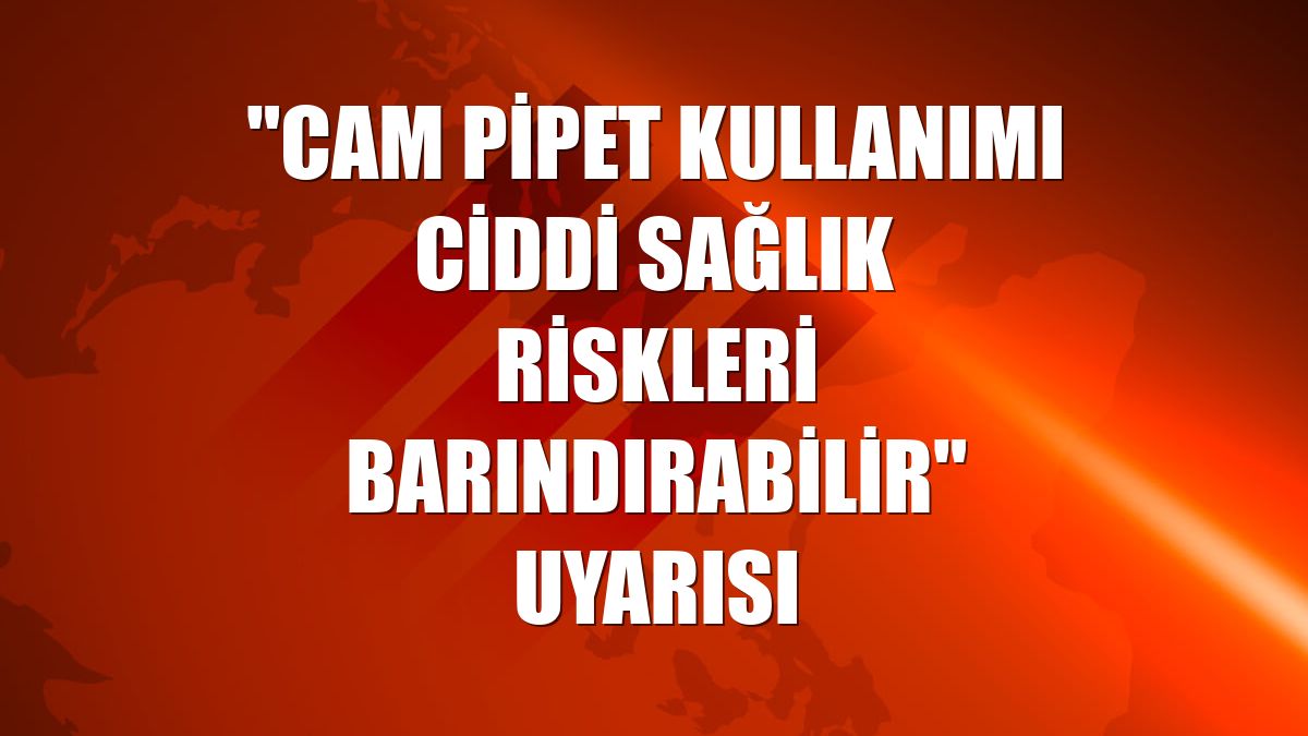 'Cam pipet kullanımı ciddi sağlık riskleri barındırabilir' uyarısı