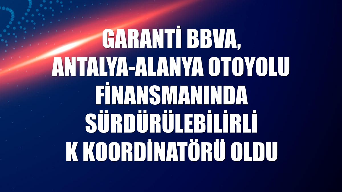 Garanti BBVA, Antalya-Alanya Otoyolu finansmanında sürdürülebilirlik koordinatörü oldu