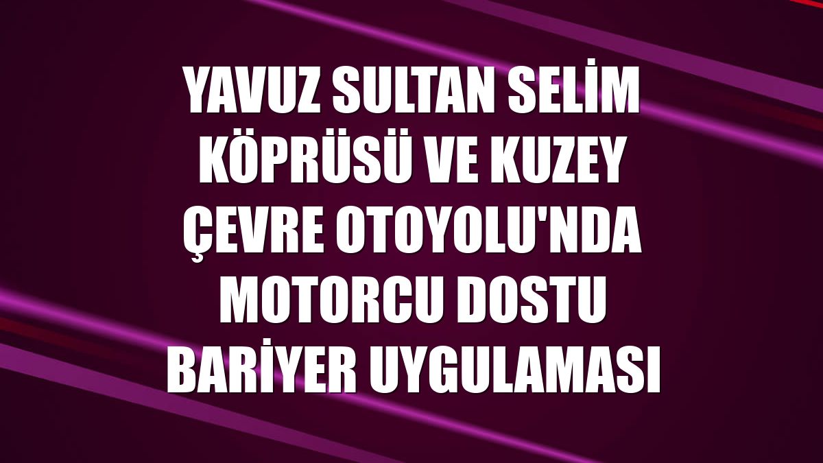Yavuz Sultan Selim Köprüsü ve Kuzey Çevre Otoyolu'nda motorcu dostu bariyer uygulaması