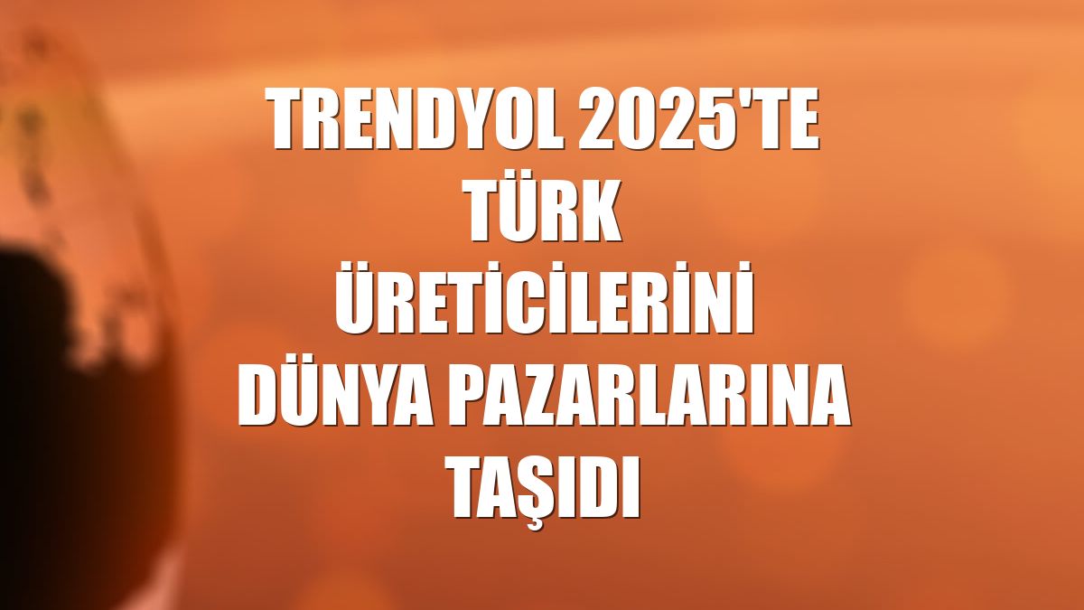 Trendyol 2025'te Türk üreticilerini dünya pazarlarına taşıdı