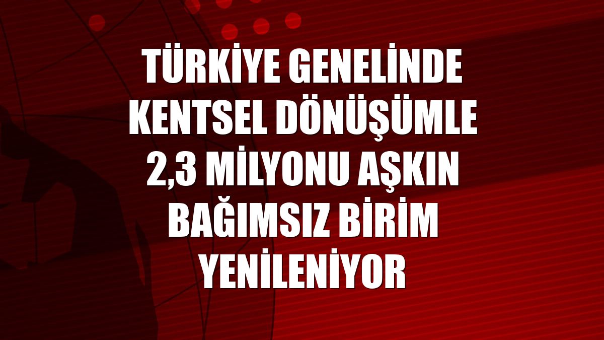 Türkiye genelinde kentsel dönüşümle 2,3 milyonu aşkın bağımsız birim yenileniyor
