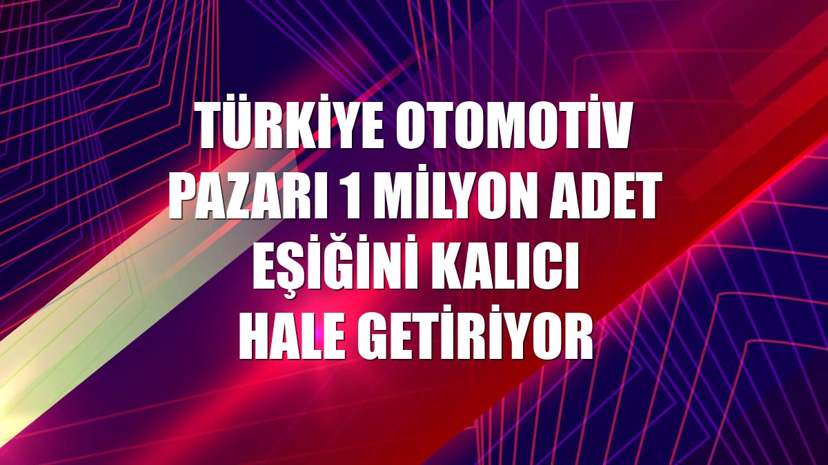 Türkiye otomotiv pazarı 1 milyon adet eşiğini kalıcı hale getiriyor