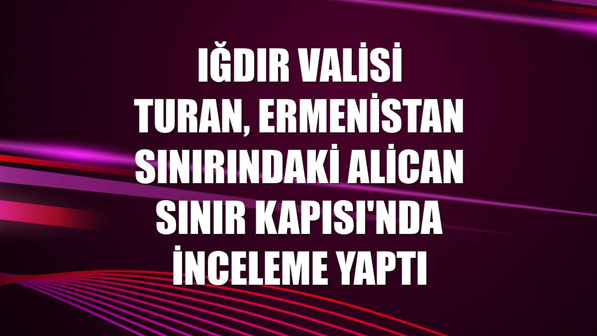 Iğdır Valisi Turan, Ermenistan sınırındaki Alican Sınır Kapısı'nda inceleme yaptı