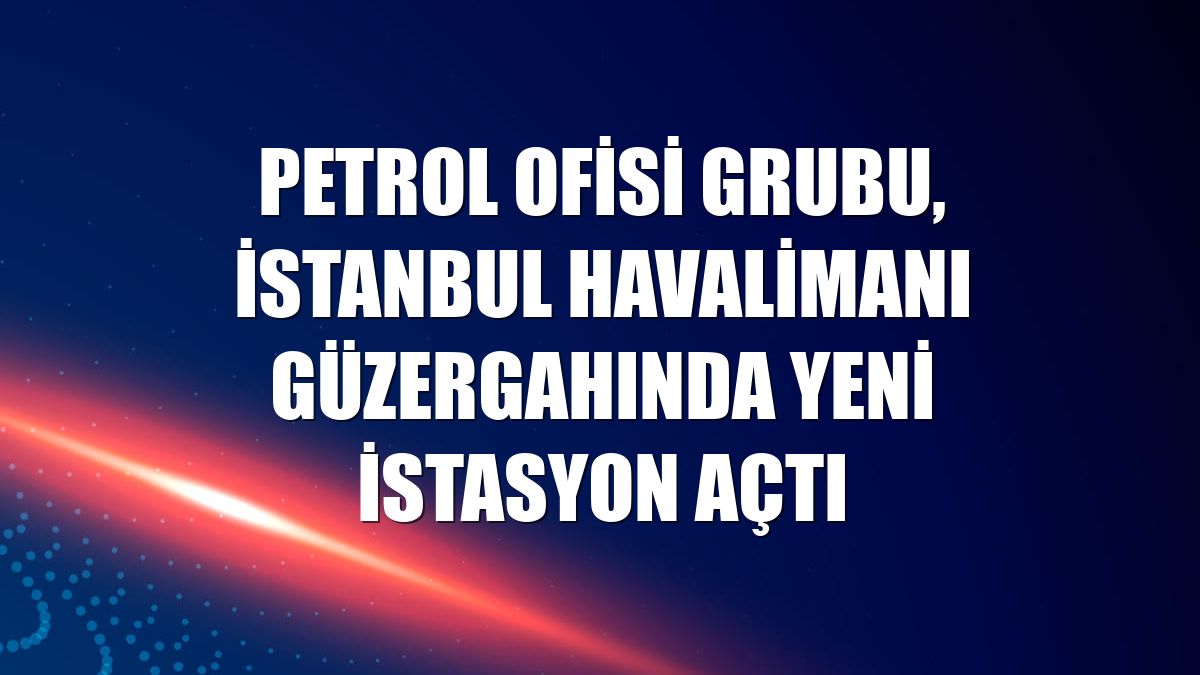 Petrol Ofisi Grubu, İstanbul Havalimanı güzergahında yeni istasyon açtı