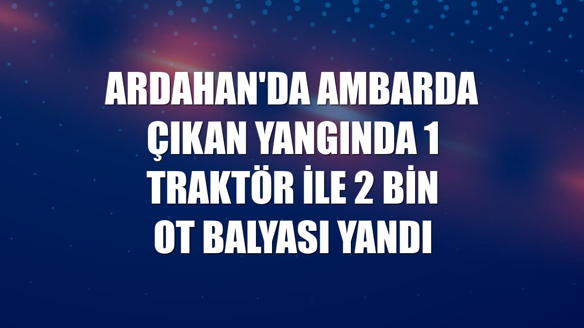 Ardahan'da ambarda çıkan yangında 1 traktör ile 2 bin ot balyası yandı