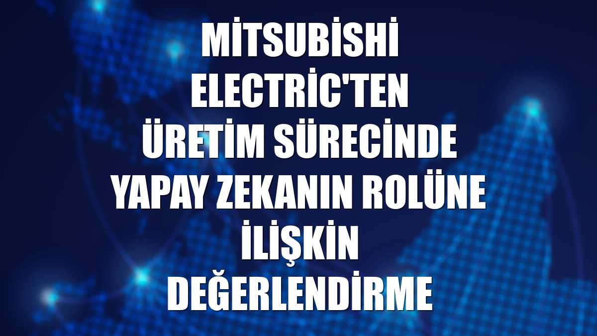 Mitsubishi Electric'ten üretim sürecinde yapay zekanın rolüne ilişkin değerlendirme