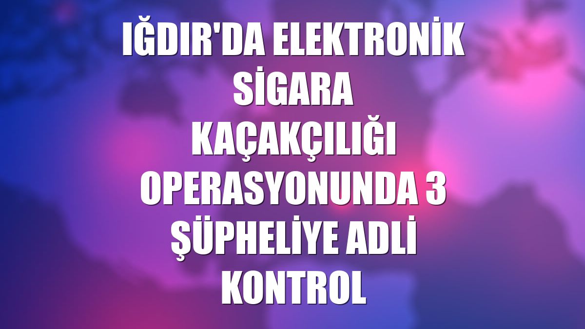 Iğdır'da elektronik sigara kaçakçılığı operasyonunda 3 şüpheliye adli kontrol