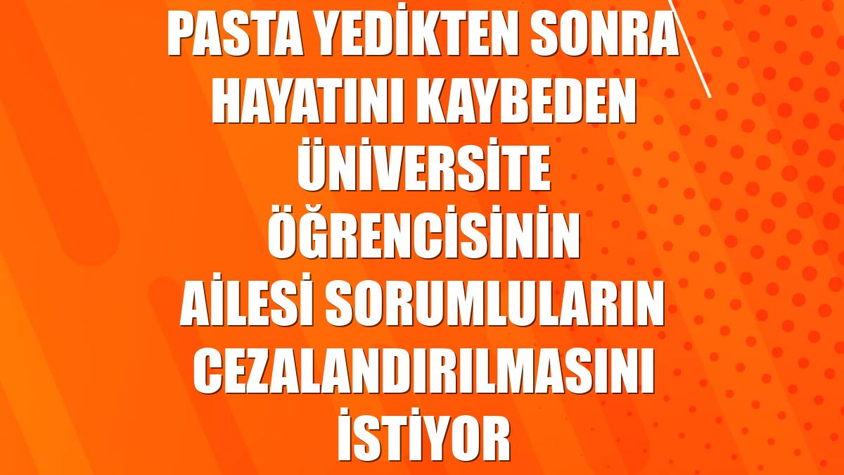 Pasta yedikten sonra hayatını kaybeden üniversite öğrencisinin ailesi sorumluların cezalandırılmasını istiyor