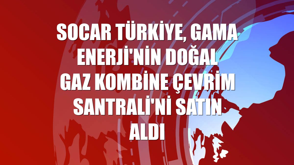 SOCAR Türkiye, GAMA Enerji'nin Doğal Gaz Kombine Çevrim Santrali'ni satın aldı