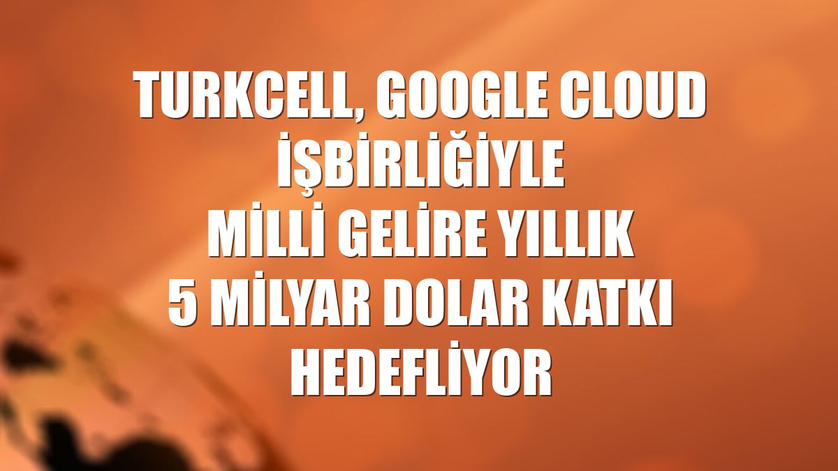 Turkcell, Google Cloud işbirliğiyle milli gelire yıllık 5 milyar dolar katkı hedefliyor