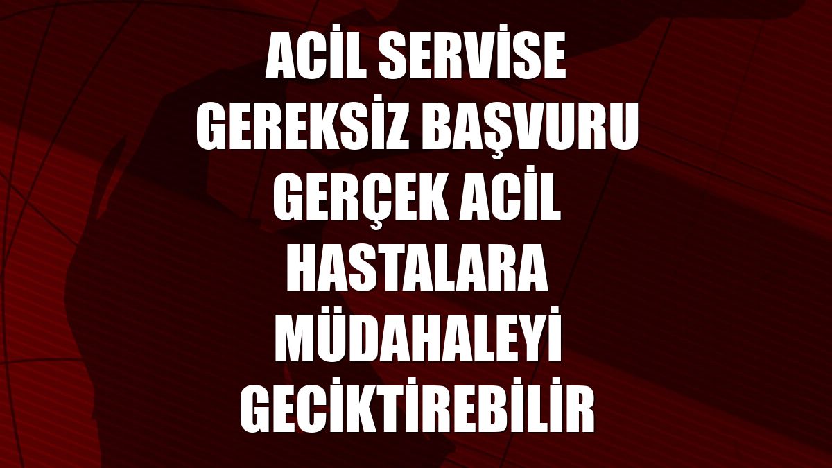 Acil servise gereksiz başvuru gerçek acil hastalara müdahaleyi geciktirebilir