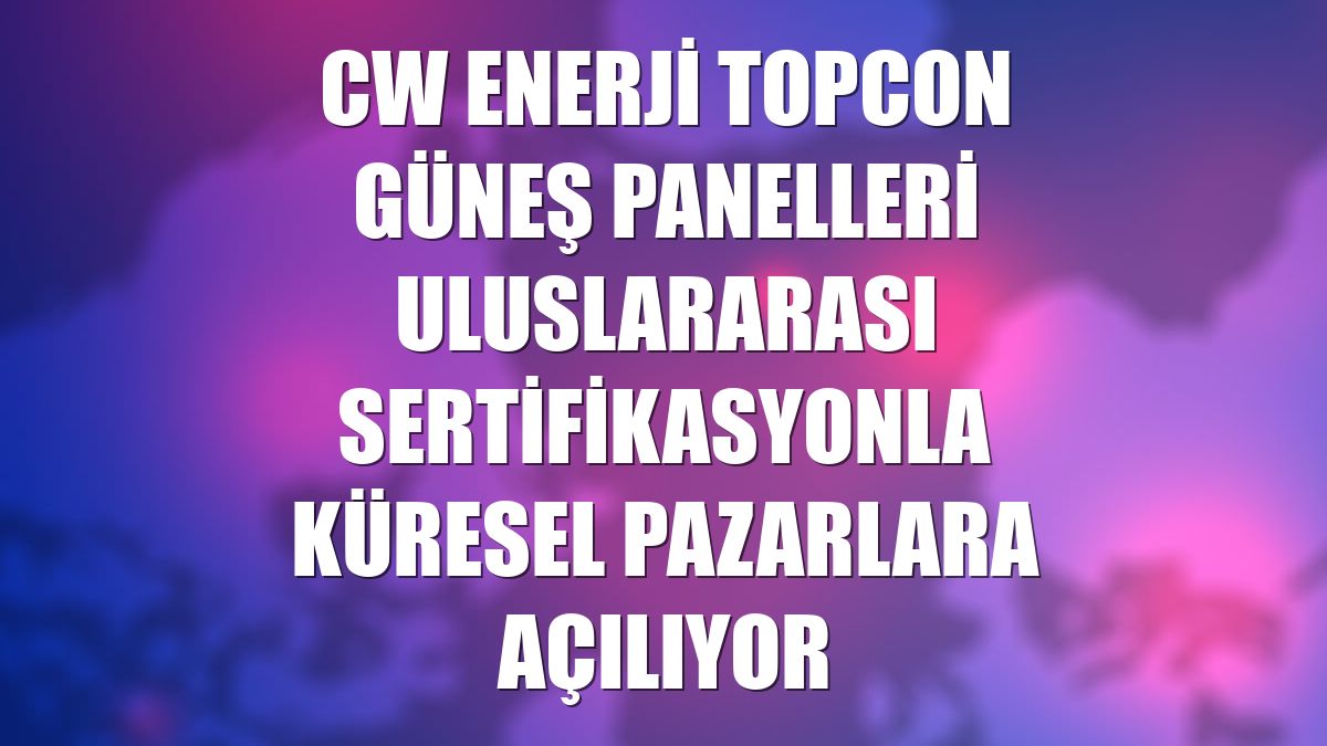 CW Enerji TOPCon güneş panelleri uluslararası sertifikasyonla küresel pazarlara açılıyor