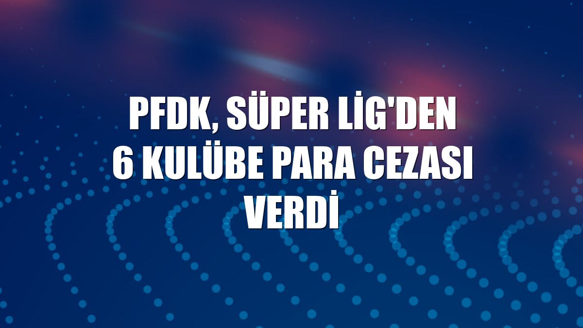 PFDK, Süper Lig'den 6 kulübe para cezası verdi