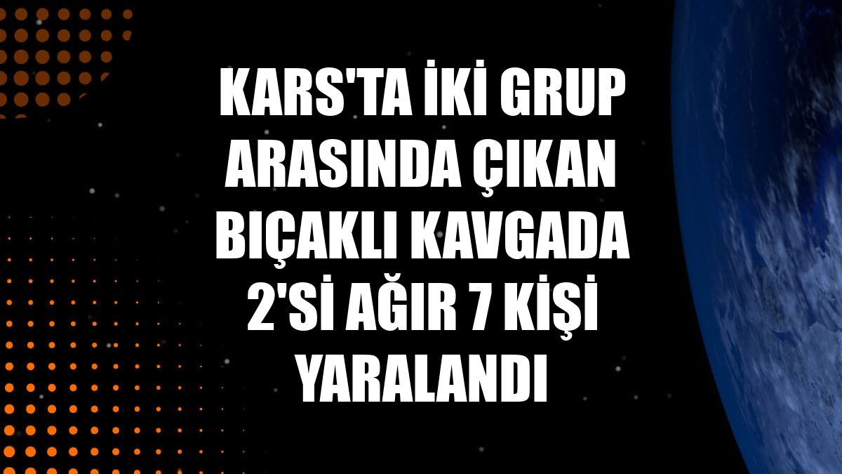 Kars'ta iki grup arasında çıkan bıçaklı kavgada 2'si ağır 7 kişi yaralandı