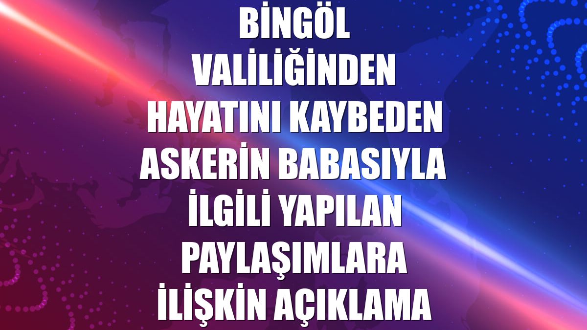 Bingöl Valiliğinden hayatını kaybeden askerin babasıyla ilgili yapılan paylaşımlara ilişkin açıklama