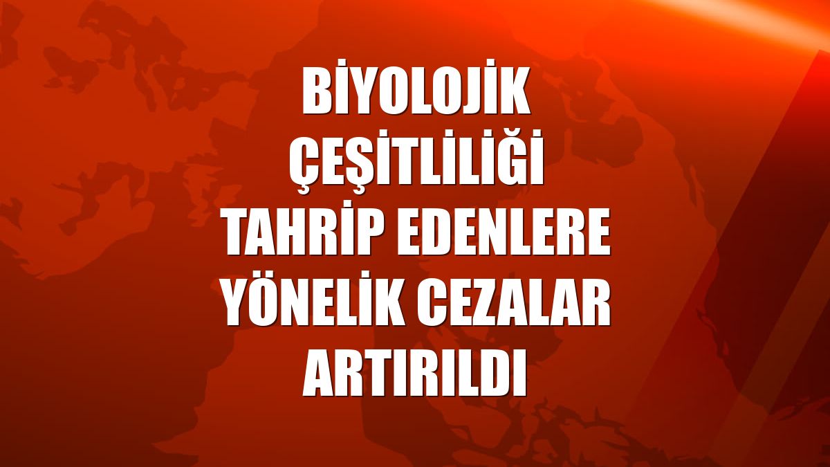 Biyolojik çeşitliliği tahrip edenlere yönelik cezalar artırıldı