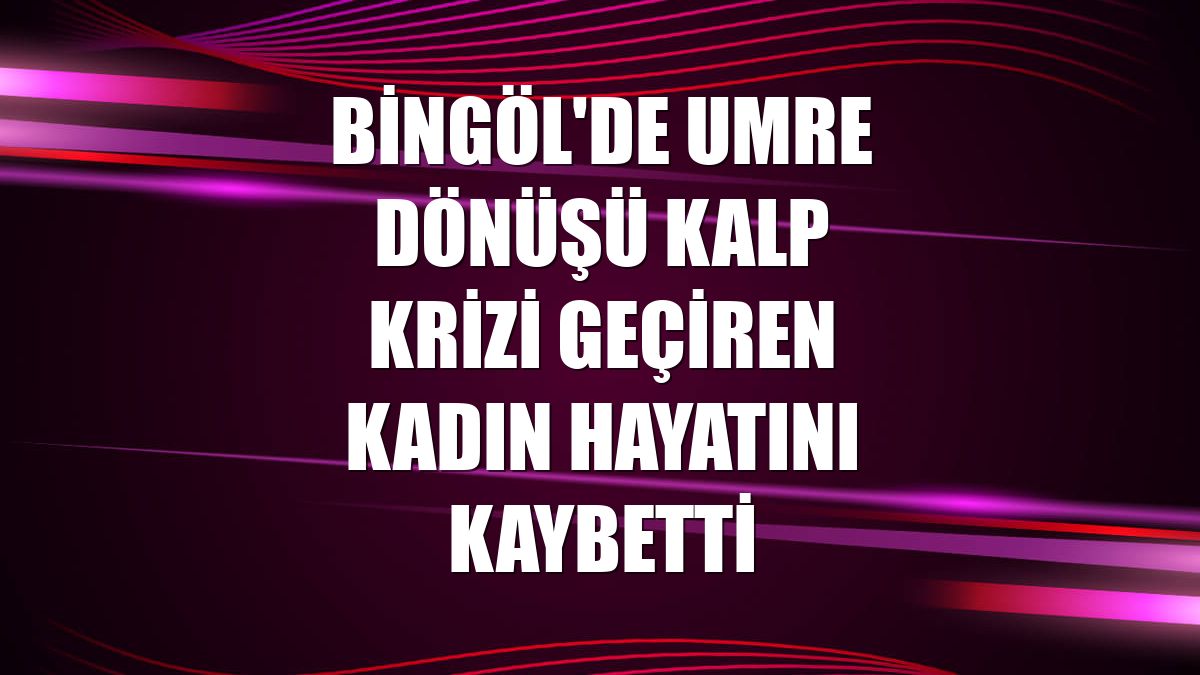 Bingöl'de umre dönüşü kalp krizi geçiren kadın hayatını kaybetti