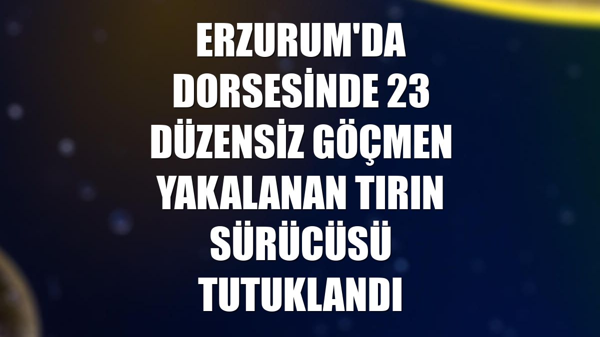 Erzurum'da dorsesinde 23 düzensiz göçmen yakalanan tırın sürücüsü tutuklandı