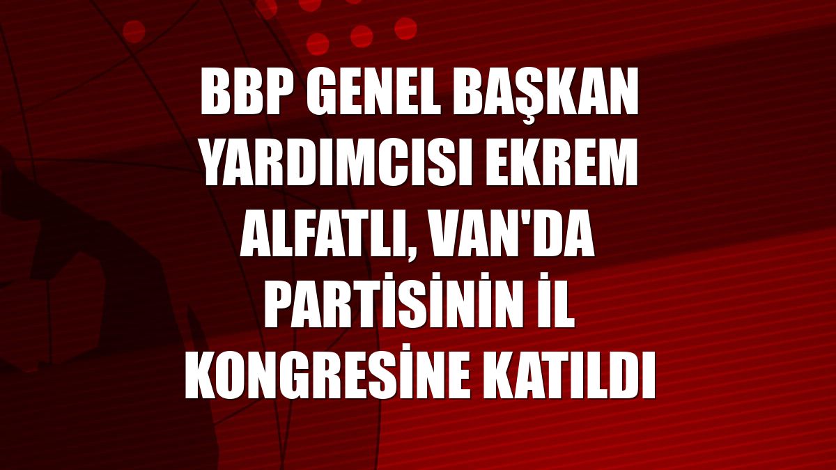 BBP Genel Başkan Yardımcısı Ekrem Alfatlı, Van'da partisinin il kongresine katıldı