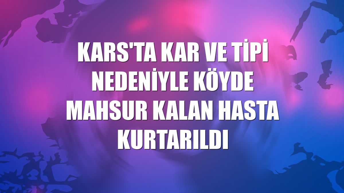 Kars'ta kar ve tipi nedeniyle köyde mahsur kalan hasta kurtarıldı