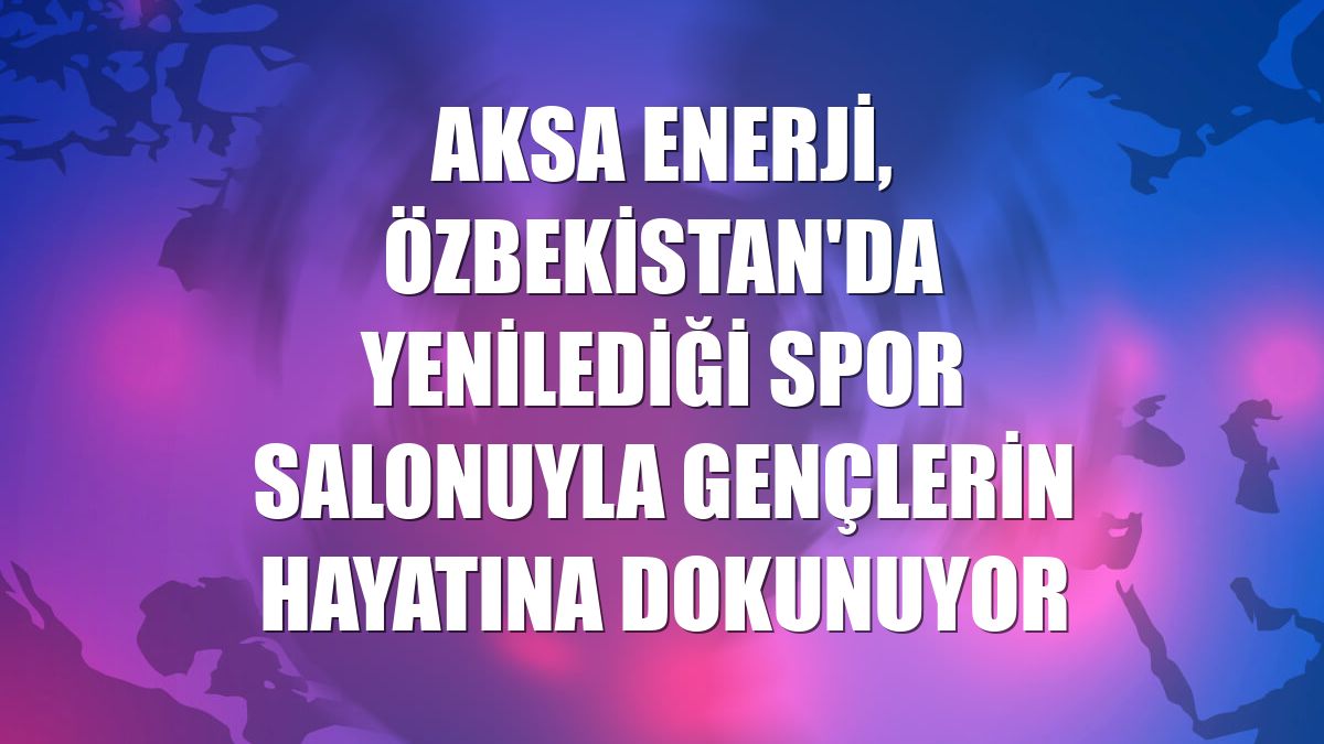 Aksa Enerji, Özbekistan'da yenilediği spor salonuyla gençlerin hayatına dokunuyor