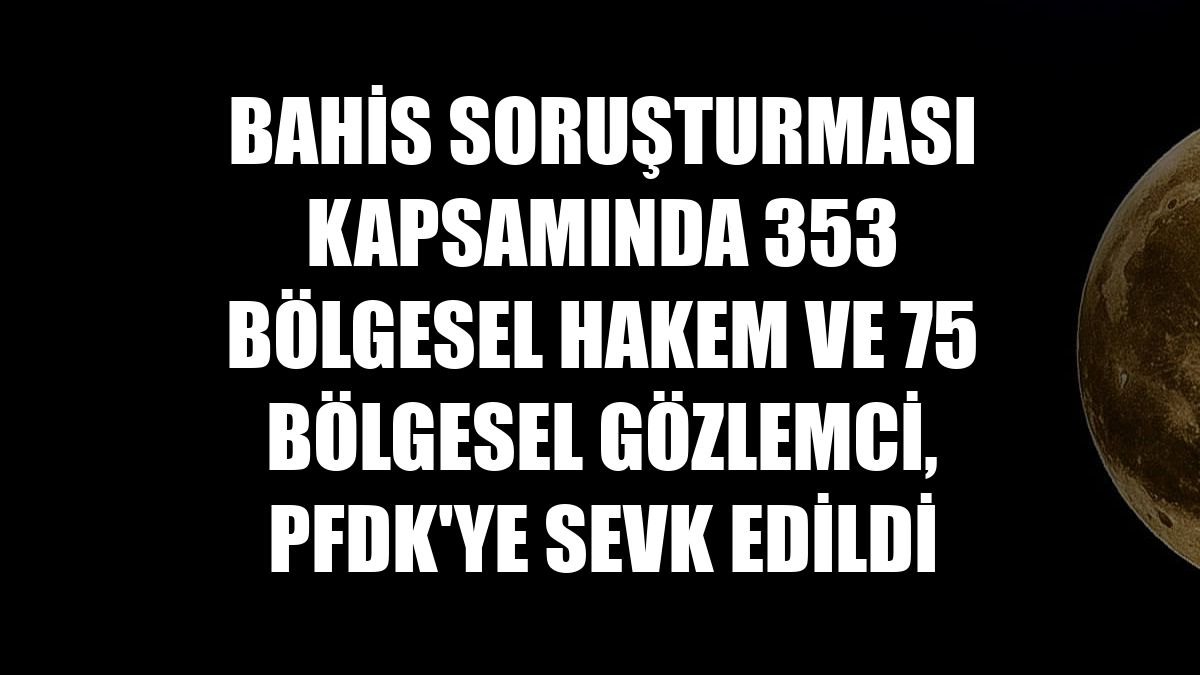 Bahis soruşturması kapsamında 353 bölgesel hakem ve 75 bölgesel gözlemci, PFDK'ye sevk edildi