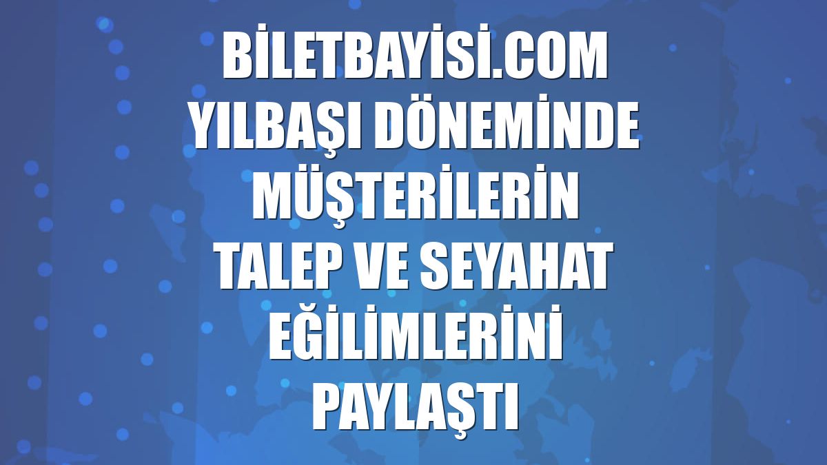 Biletbayisi.com yılbaşı döneminde müşterilerin talep ve seyahat eğilimlerini paylaştı