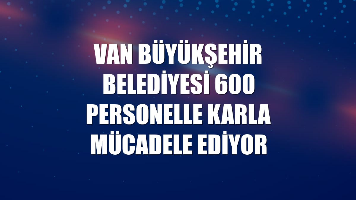 Van Büyükşehir Belediyesi 600 personelle karla mücadele ediyor