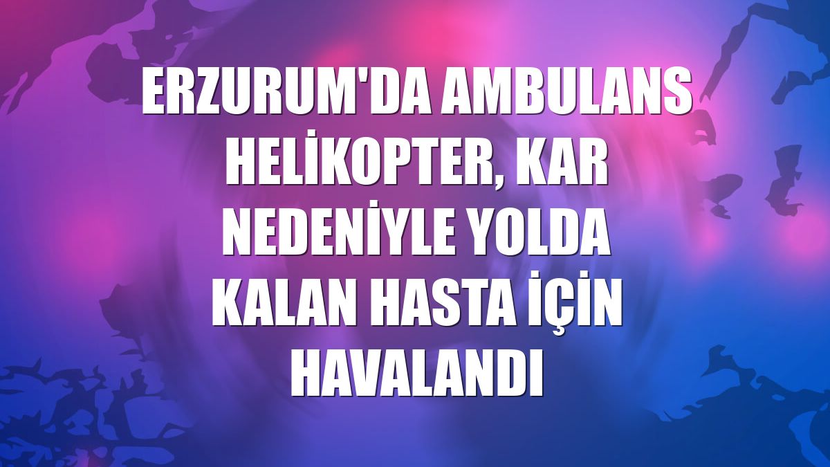 Erzurum'da ambulans helikopter, kar nedeniyle yolda kalan hasta için havalandı