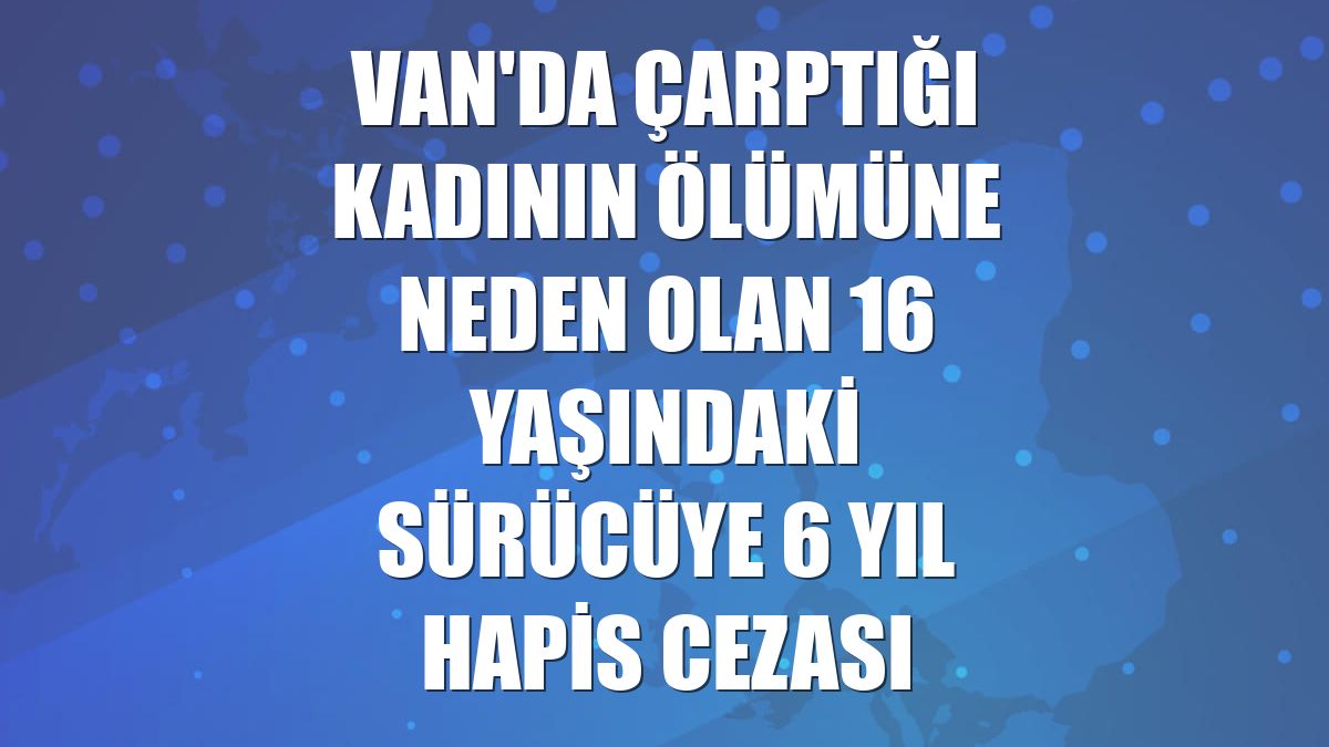 Van'da çarptığı kadının ölümüne neden olan 16 yaşındaki sürücüye 6 yıl hapis cezası