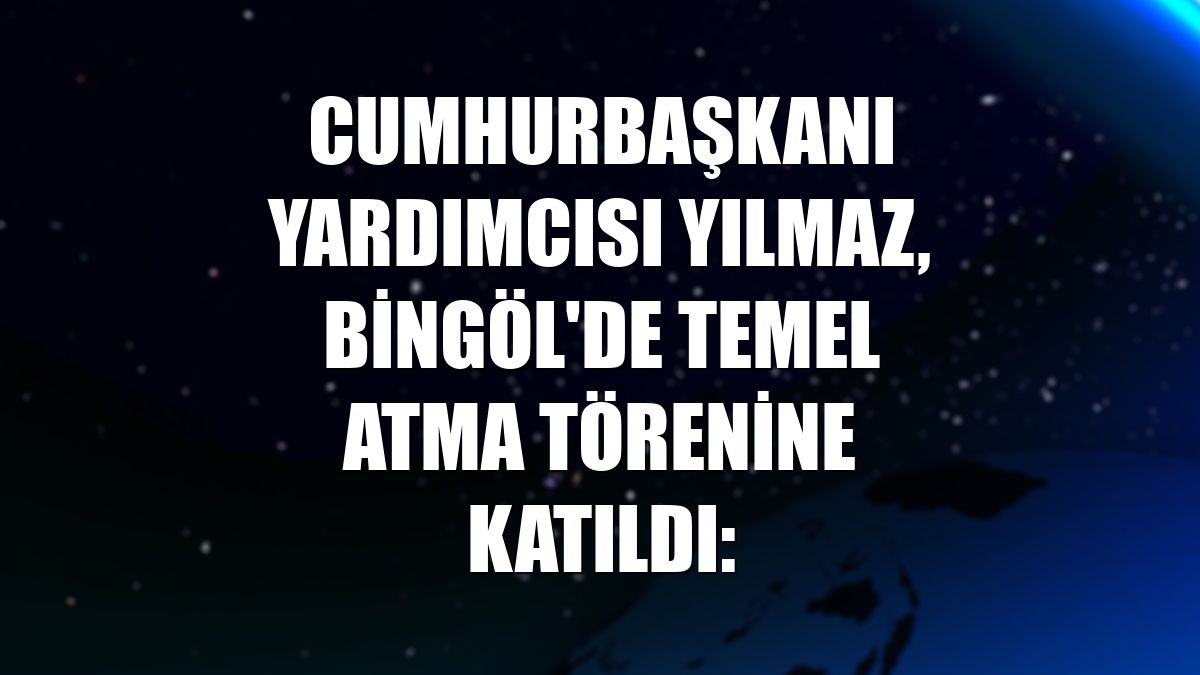 Cumhurbaşkanı Yardımcısı Yılmaz, Bingöl'de temel atma törenine katıldı: