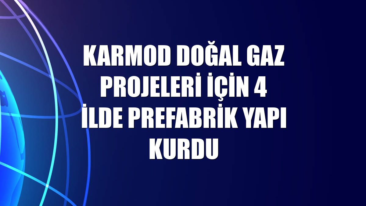Karmod doğal gaz projeleri için 4 ilde prefabrik yapı kurdu