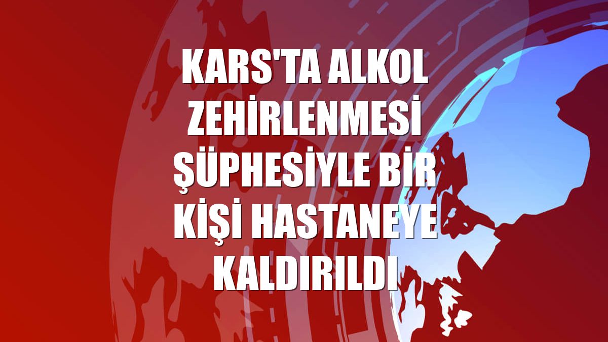Kars'ta alkol zehirlenmesi şüphesiyle bir kişi hastaneye kaldırıldı