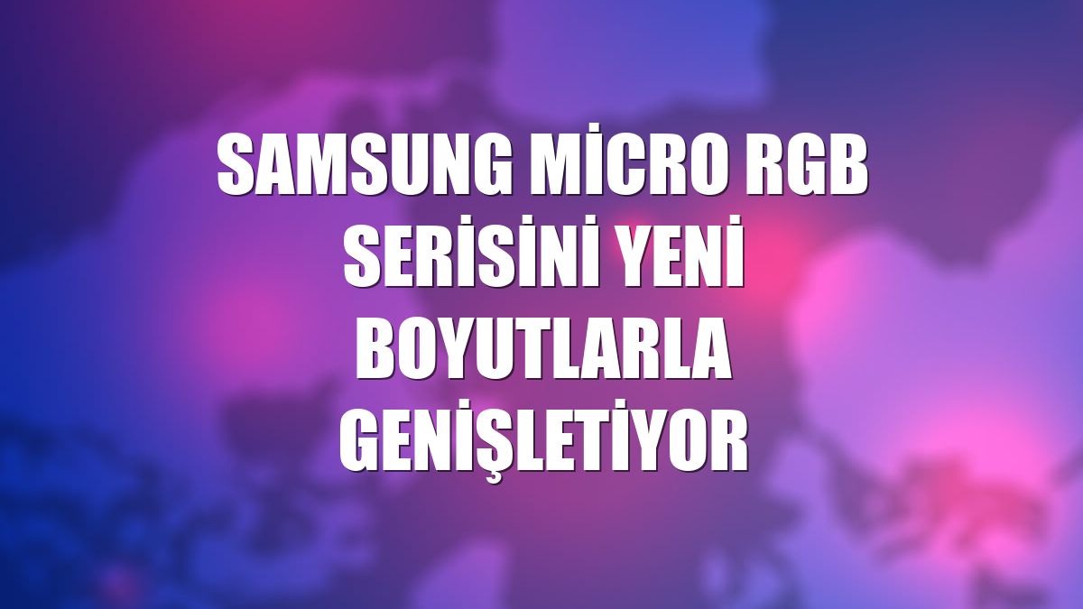 Samsung Micro RGB serisini yeni boyutlarla genişletiyor