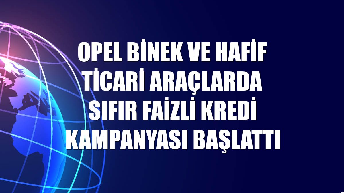 Opel binek ve hafif ticari araçlarda sıfır faizli kredi kampanyası başlattı