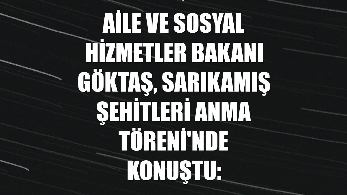 Aile ve Sosyal Hizmetler Bakanı Göktaş, Sarıkamış Şehitleri Anma Töreni'nde konuştu: