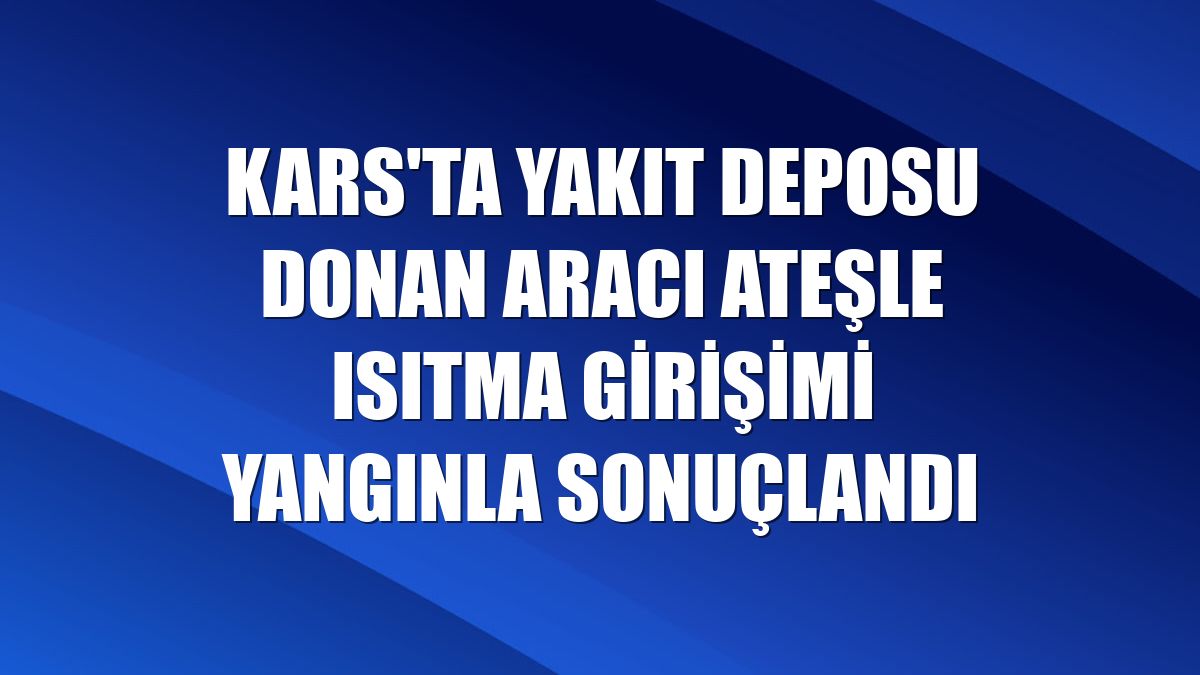 Kars'ta yakıt deposu donan aracı ateşle ısıtma girişimi yangınla sonuçlandı