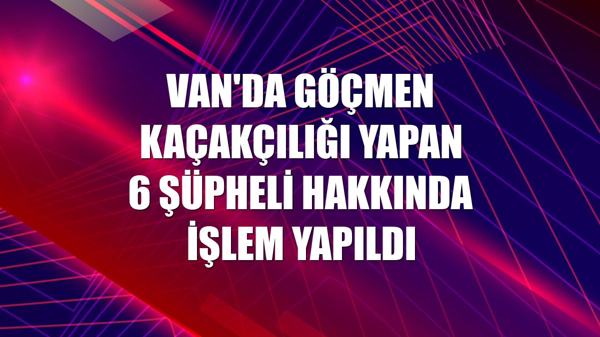 Van'da göçmen kaçakçılığı yapan 6 şüpheli hakkında işlem yapıldı