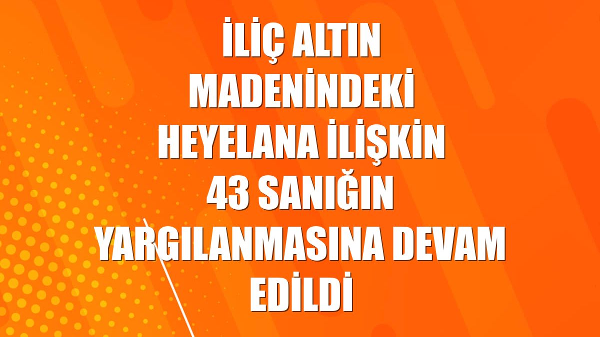 İliç altın madenindeki heyelana ilişkin 43 sanığın yargılanmasına devam edildi