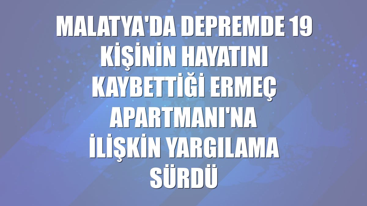 Malatya'da depremde 19 kişinin hayatını kaybettiği Ermeç Apartmanı'na ilişkin yargılama sürdü