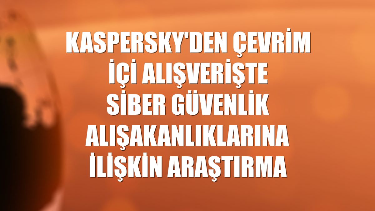 Kaspersky'den çevrim içi alışverişte siber güvenlik alışakanlıklarına ilişkin araştırma