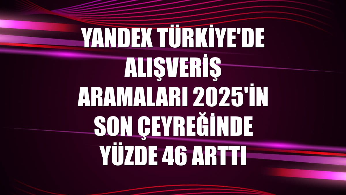 Yandex Türkiye'de alışveriş aramaları 2025'in son çeyreğinde yüzde 46 arttı