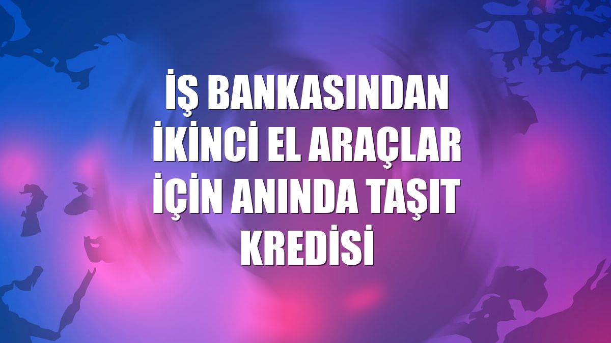 İş Bankasından ikinci el araçlar için Anında Taşıt Kredisi