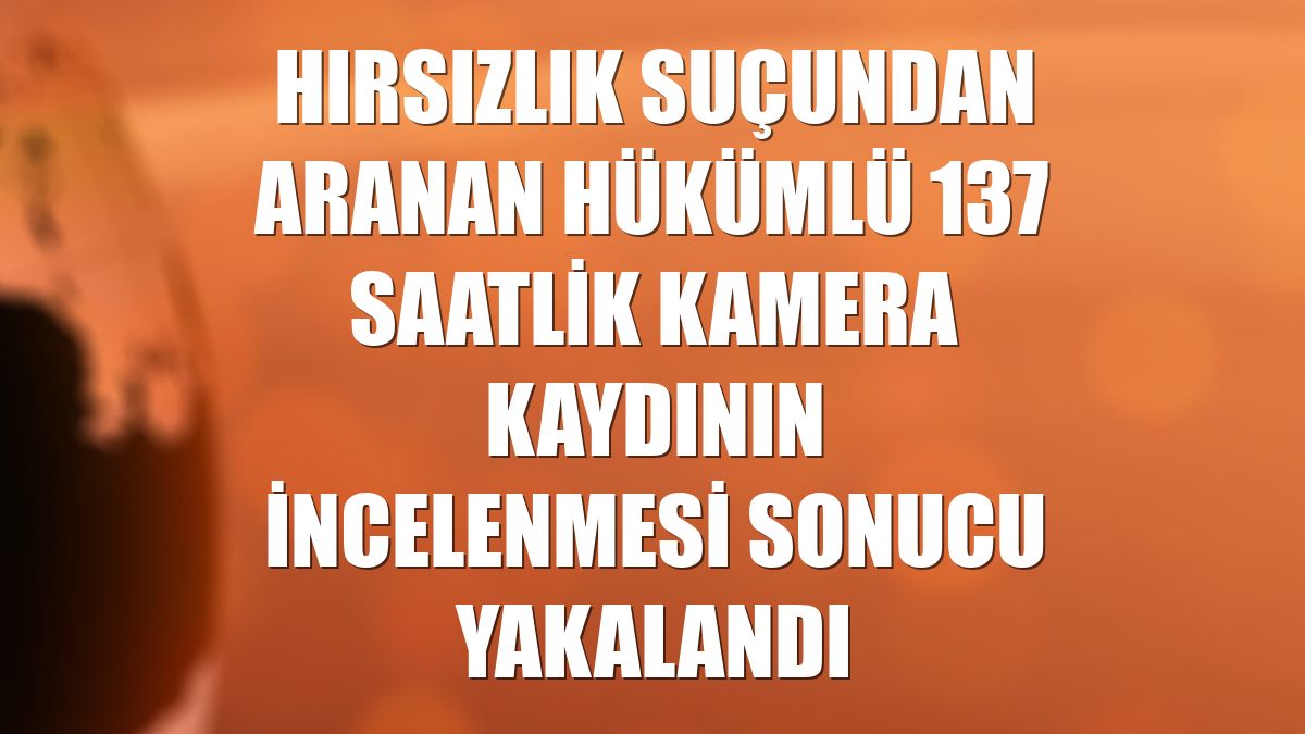 Hırsızlık suçundan aranan hükümlü 137 saatlik kamera kaydının incelenmesi sonucu yakalandı