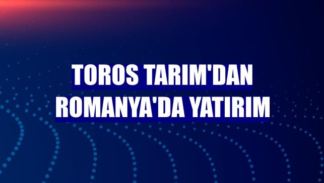 Toros Tarım'dan Romanya'da yatırım
