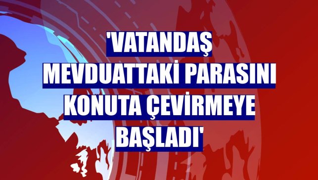 'Vatandaş mevduattaki parasını konuta çevirmeye başladı'