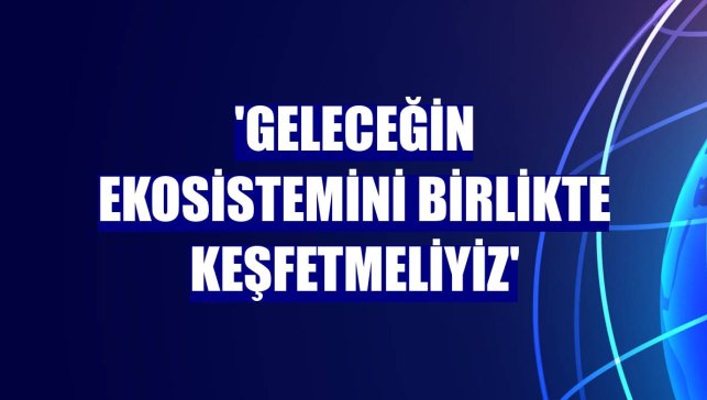 'Geleceğin ekosistemini birlikte keşfetmeliyiz'