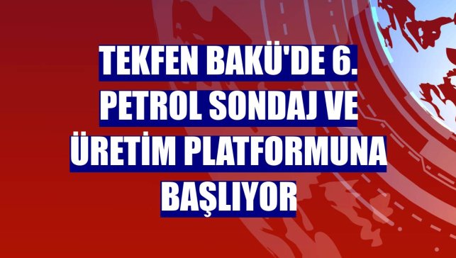 Tekfen Bakü'de 6. petrol sondaj ve üretim platformuna başlıyor