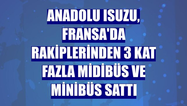Anadolu Isuzu, Fransa'da rakiplerinden 3 kat fazla midibüs ve minibüs sattı