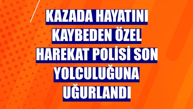Kazada hayatını kaybeden özel harekat polisi son yolculuğuna uğurlandı